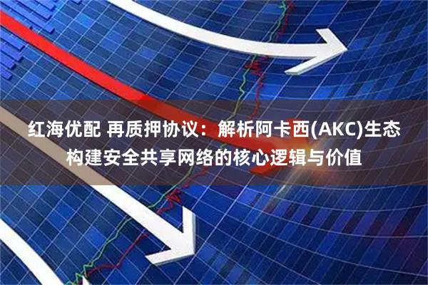 红海优配 再质押协议：解析阿卡西(AKC)生态构建安全共享网络的核心逻辑与价值
