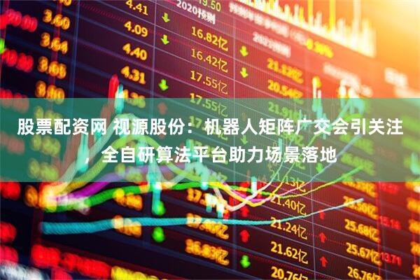 股票配资网 视源股份：机器人矩阵广交会引关注，全自研算法平台助力场景落地