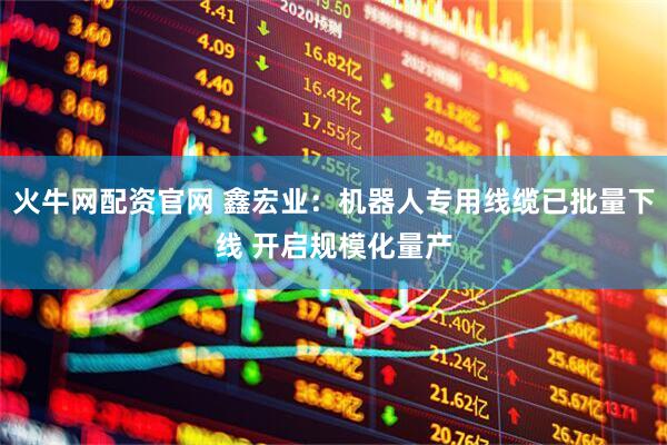 火牛网配资官网 鑫宏业：机器人专用线缆已批量下线 开启规模化量产
