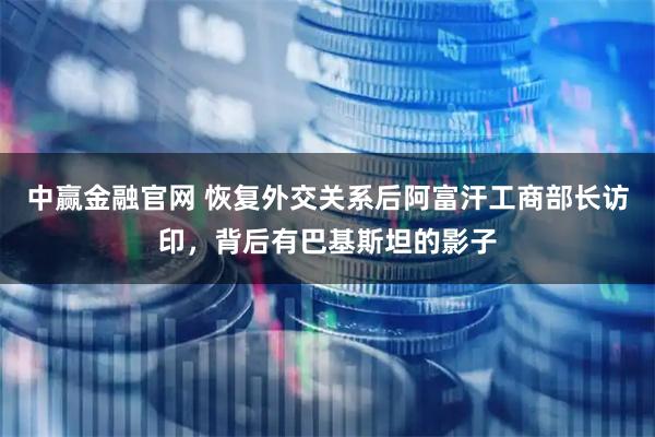 中赢金融官网 恢复外交关系后阿富汗工商部长访印，背后有巴基斯坦的影子
