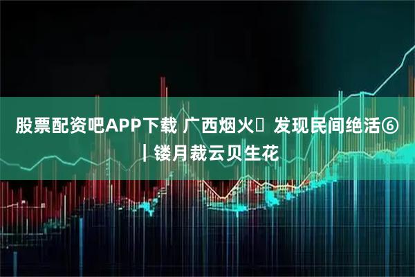 股票配资吧APP下载 广西烟火・发现民间绝活⑥｜镂月裁云贝生花