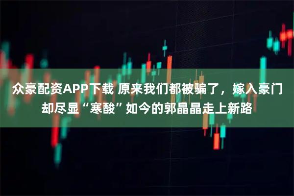 众豪配资APP下载 原来我们都被骗了，嫁入豪门却尽显“寒酸”如今的郭晶晶走上新路