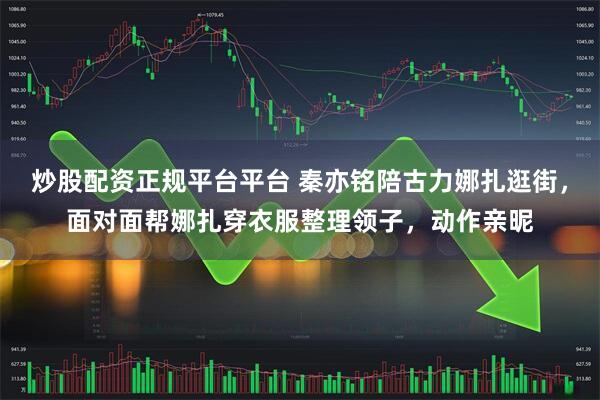 炒股配资正规平台平台 秦亦铭陪古力娜扎逛街，面对面帮娜扎穿衣服整理领子，动作亲昵