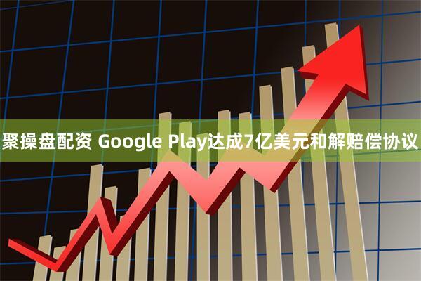 聚操盘配资 Google Play达成7亿美元和解赔偿协议