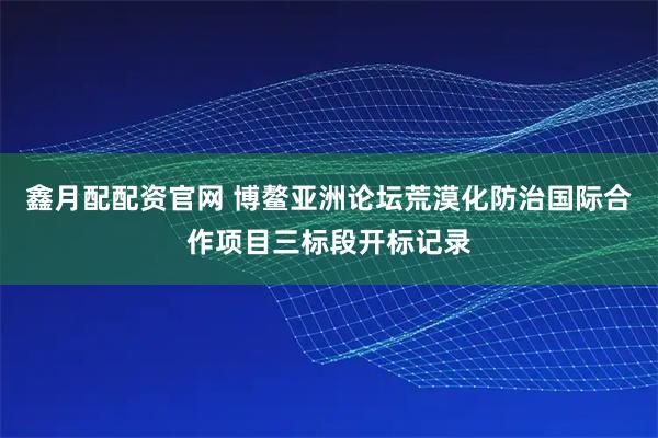 鑫月配配资官网 博鳌亚洲论坛荒漠化防治国际合作项目三标段开标记录