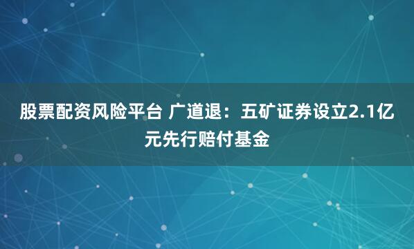 股票配资风险平台 广道退：五矿证券设立2.1亿元先行赔付基金