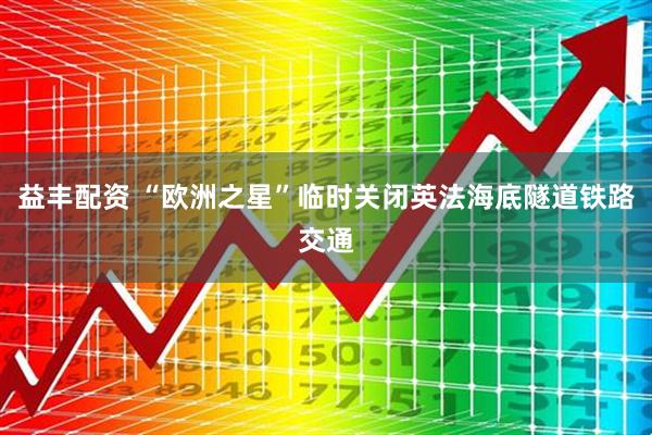 益丰配资 “欧洲之星”临时关闭英法海底隧道铁路交通