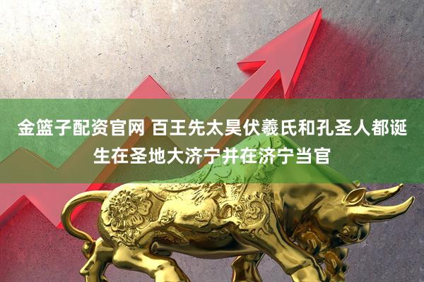 金篮子配资官网 百王先太昊伏羲氏和孔圣人都诞生在圣地大济宁并在济宁当官