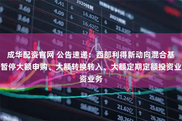 成华配资官网 公告速递：西部利得新动向混合基金暂停大额申购、大额转换转入、大额定期定额投资业务