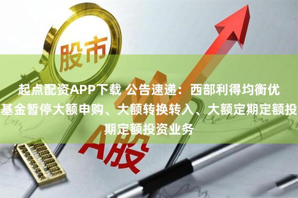 起点配资APP下载 公告速递：西部利得均衡优选混合基金暂停大额申购、大额转换转入、大额定期定额投资业务