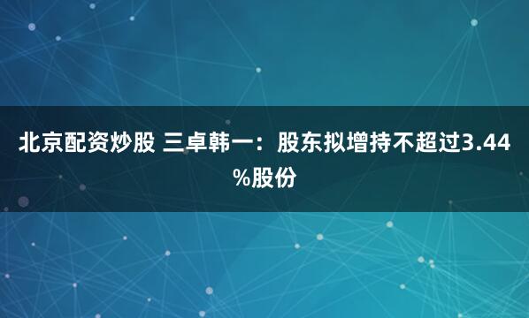 北京配资炒股 三卓韩一：股东拟增持不超过3.44%股份