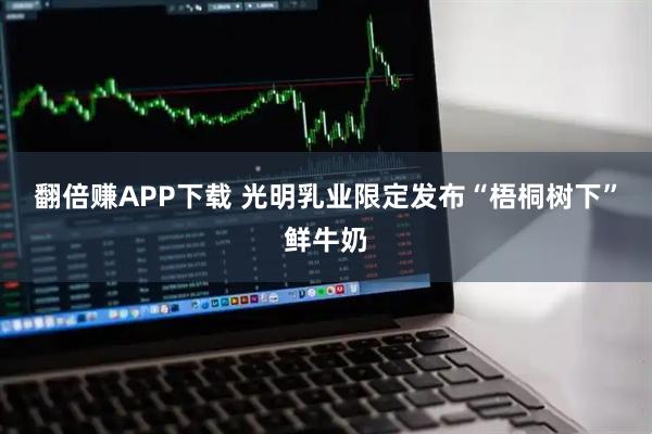 翻倍赚APP下载 光明乳业限定发布“梧桐树下”鲜牛奶