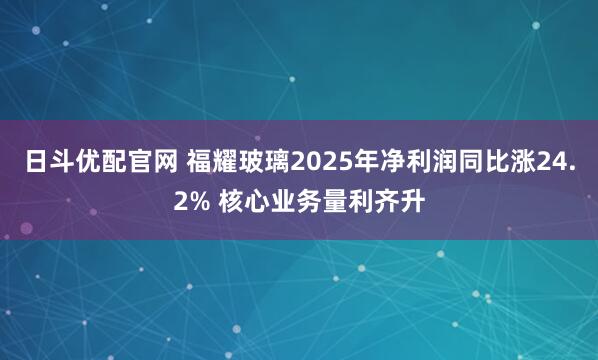 日斗优配官网 福耀玻璃2025年净利润同比涨24.2% 核心业务量利齐升