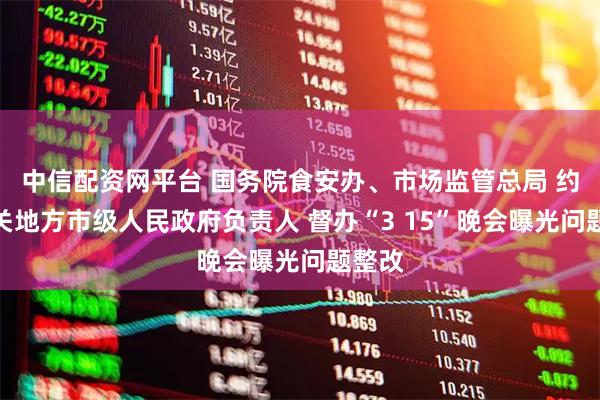 中信配资网平台 国务院食安办、市场监管总局 约谈相关地方市级人民政府负责人 督办“3 15”晚会曝光问题整改