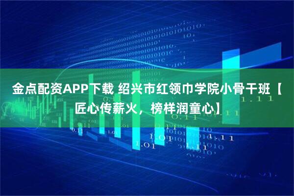 金点配资APP下载 绍兴市红领巾学院小骨干班【匠心传薪火，榜样润童心】