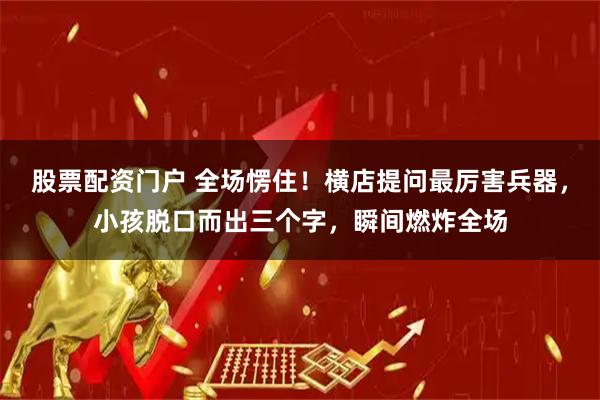 股票配资门户 全场愣住！横店提问最厉害兵器，小孩脱口而出三个字，瞬间燃炸全场