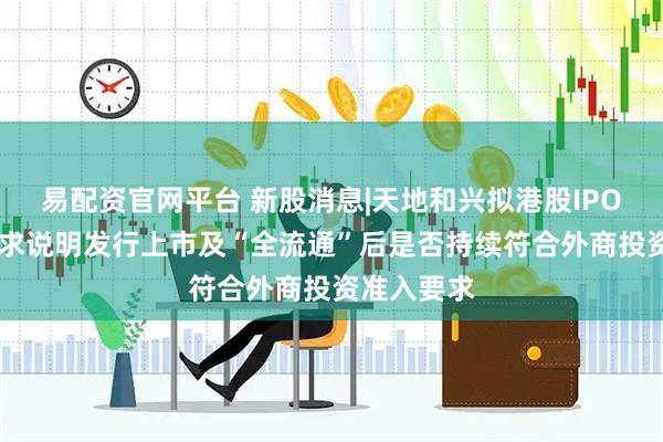 易配资官网平台 新股消息|天地和兴拟港股IPO 证监会要求说明发行上市及“全流通”后是否持续符合外商投资准入要求