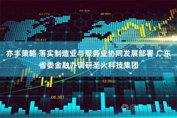亦丰策略 落实制造业与服务业协同发展部署 广东省委金融办调研圣火科技集团