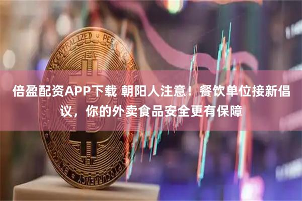 倍盈配资APP下载 朝阳人注意!餐饮单位接新倡议,你的外卖食品安全更有保障