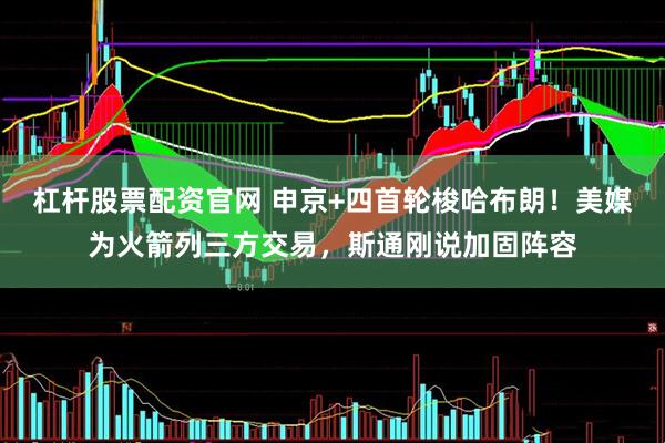杠杆股票配资官网 申京+四首轮梭哈布朗！美媒为火箭列三方交易，斯通刚说加固阵容