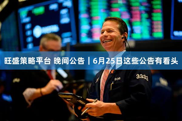 旺盛策略平台 晚间公告｜6月25日这些公告有看头