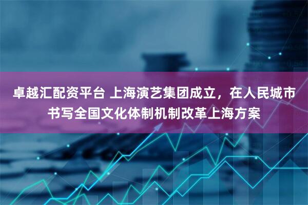 卓越汇配资平台 上海演艺集团成立，在人民城市书写全国文化体制机制改革上海方案