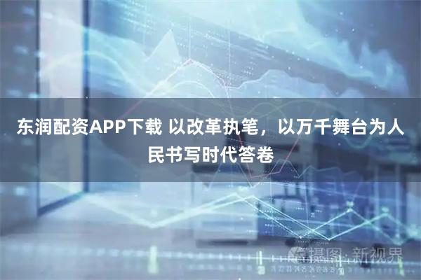 东润配资APP下载 以改革执笔，以万千舞台为人民书写时代答卷